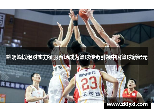 姚明峰以绝对实力征服赛场成为篮球传奇引领中国篮球新纪元