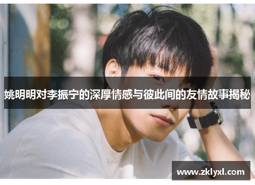 姚明明对李振宁的深厚情感与彼此间的友情故事揭秘