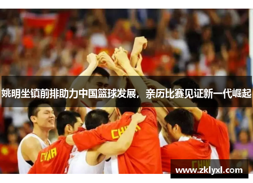 姚明坐镇前排助力中国篮球发展，亲历比赛见证新一代崛起