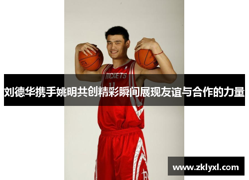 刘德华携手姚明共创精彩瞬间展现友谊与合作的力量